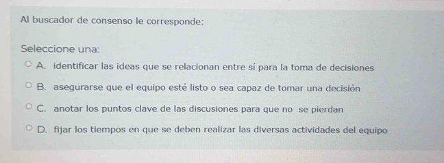 Al buscador de consenso le corresponde:
Seleccione una:
A. identificar las ideas que se relacionan entre sí para la toma de decisiones
B. asegurarse que el equipo esté listo o sea capaz de tomar una decisión
C. anotar los puntos clave de las discusiones para que no se pierdan
D. fijar los tiempos en que se deben realizar las diversas actividades del equipo