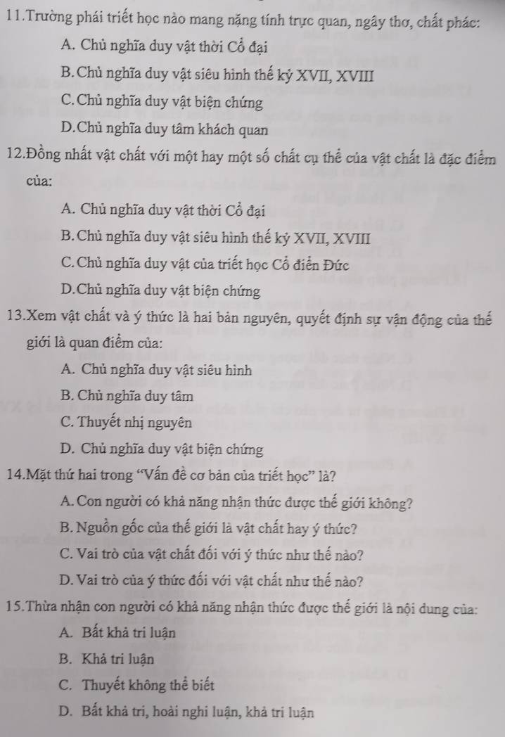 Trường phái triết học nào mang nặng tính trực quan, ngây thơ, chất phác:
A. Chủ nghĩa duy vật thời Cổ đại
B. Chủ nghĩa duy vật siêu hình thế kỷ XVII, XVIII
C. Chủ nghĩa duy vật biện chứng
D.Chủ nghĩa duy tâm khách quan
12.Đồng nhất vật chất với một hay một số chất cụ thể của vật chất là đặc điểm
cùa:
A. Chủ nghĩa duy vật thời Cổ đại
B.Chủ nghĩa duy vật siêu hình thế kỷ XVII, XVIII
C.Chủ nghĩa duy vật của triết học Cổ điển Đức
D.Chủ nghĩa duy vật biện chứng
13.Xem vật chất và ý thức là hai bản nguyên, quyết định sự vận động của thế
giới là quan điểm của:
A. Chủ nghĩa duy vật siêu hình
B. Chủ nghĩa duy tâm
C. Thuyết nhị nguyên
D. Chủ nghĩa duy vật biện chứng
14.Mặt thứ hai trong “Vấn đề cơ bản của triết học” là?
A. Con người có khả năng nhận thức được thế giới không?
B. Nguồn gốc của thế giới là vật chất hay ý thức?
C. Vai trò của vật chất đối với ý thức như thế nào?
D. Vai trò của ý thức đối với vật chất như thế nào?
15.Thừa nhận con người có khả năng nhận thức được thế giới là nội dung của:
A. Bất khả tri luận
B. Khả tri luận
C. Thuyết không thể biết
D. Bất khả tri, hoài nghi luận, khả tri luận