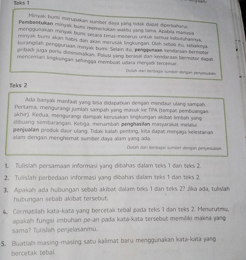 Teks 1
Minyak bumi merupakan sumber daya yang tidak dapat diperbaharui.
Pembentukan minyak bumi memerlukan waktu yang lama. Apabila manusia
menggunakan minyak bumi secara terus-menerus untuk semua kebutuhannya,
minyak bumi akan habis dan akan merusak lingkungan. Oleh sebab itu, sebaiknya
kurangilah penggunaan minyak bumi. Selain itu, penggunaan kendaraan bermotor
pribadi juga perlu diminimalkan. Polusi yang berasal dari kendaraan bermotor dapat
mencemari lingkungan sehingga membuat udara menjadi tercemar.
Diolah dari berbagai sumber dengan penyesuaian.
Teks 2
'Ada banyak manfaat yang bisa didapatkan dengan mendaur ulang sampah.
Pertama, mengurangi jumlah sampah yang masuk ke TPA (tempat pembuangan
akhir). Kedua, mengurangi dampak kerusakan lingkungan akibat limbah yang
dibuang sembarangan. Ketiga, menambah penghasilan masyarakat melalui
penjualan produk daur ulang. Tidak kalah penting, kita dapat menjaga kelestarian
alam dengan menghemat sumber daya alam yang ada.
Diolah dari berbagai sumber dengan penyesuaian.
1. Tulislah persamaan informasi yang dibahas dalam teks 1 dan teks 2.
2. Tulislah perbedaan informasi yang dibahas dalam teks 1 dan teks 2.
3. Apakah ada hubungan sebab akibat dalam teks 1 dan teks 2? Jika ada, tulislah
hubungan sebab akibat tersebut.
4. Cermatilah kata-kata yang bercetak tebal pada teks 1 dan teks 2. Menurutmu,
apakah fungsi imbuhan pe-an pada kata-kata tersebut memiliki makna yang
sama? Tulislah penjelasanmu.
5. Buatlah masing-masing satu kalimat baru menggunakan kata-kata yang
bercetak tebal.