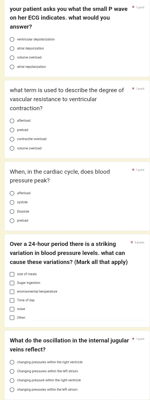 your patient asks you what the small P wave 1 point
on her ECG indicates. what would you
answer?
ventricular depolarization
atrial deporization
volume overload
atrial repolarization
what term is used to describe the degree of 1 point
vascular resistance to ventricular
contraction?
afterload
preload
contractile overload
volume overload
When, in the cardiac cycle, does blood 1 point
pressure peak?
afterload
systole
Diastole
preload
Over a 24-hour period there is a striking 3 points
variation in blood pressure levels. what can
cause these variations? (Mark all that apply)
size of meals
Sugar ingestion
environmental temperature
Time of day
noise
Other:
What do the oscillation in the internal jugular * 1 poin
veins reflect?
changing pressures within the right ventricle
Changing pressures within the left atrium
changing pressure within the right ventricle
changing pressures within the left atrium