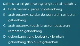 Salah satu ciri gelombang longitudinal adalah ....
A. tidak memiliki panjang gelombang
B. arah getarnya sejajar dengan arah rambatan
gelombang
C. arah getarnya tegak lurus terhadap arah
rambatan gelombang
D. gelombang yang berbentuk lembah
gelombang dan bukit gelomban