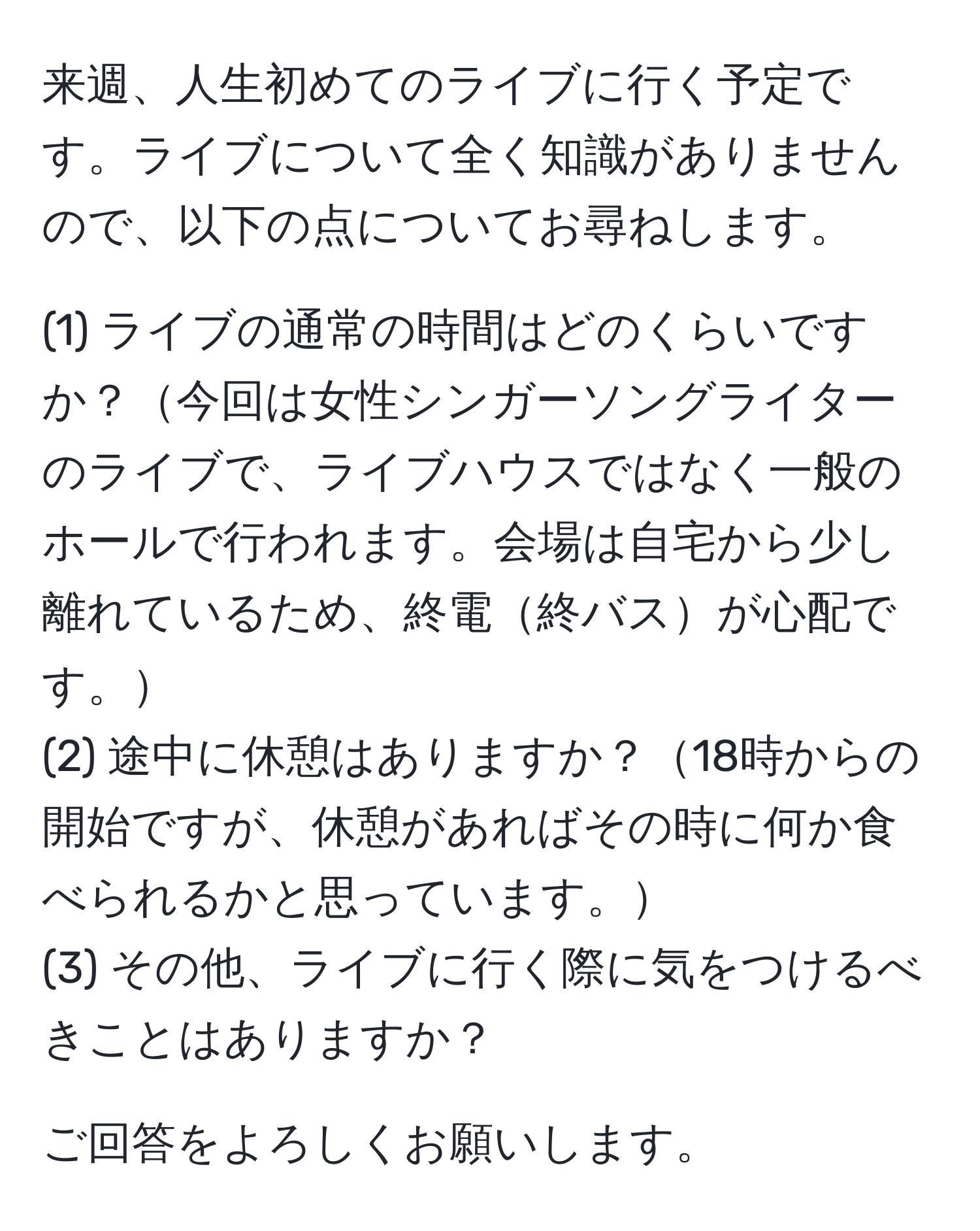 来週、人生初めてのライブに行く予定です。ライブについて全く知識がありませんので、以下の点についてお尋ねします。  

(1) ライブの通常の時間はどのくらいですか？今回は女性シンガーソングライターのライブで、ライブハウスではなく一般のホールで行われます。会場は自宅から少し離れているため、終電終バスが心配です。  
(2) 途中に休憩はありますか？18時からの開始ですが、休憩があればその時に何か食べられるかと思っています。  
(3) その他、ライブに行く際に気をつけるべきことはありますか？  

ご回答をよろしくお願いします。