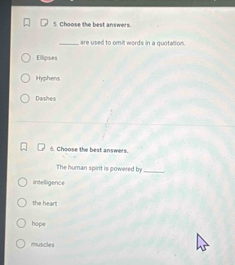 Choose the best answers.
_are used to omit words in a quotation.
Ellipses
Hyphens
Dashes
6. Choose the best answers.
The human spirit is powered by_
intelligence
the heart
hope
muscles