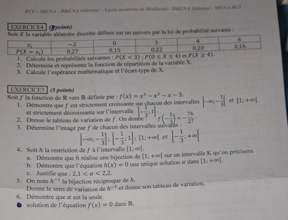 RCI - MENA - DRENA Odienné - Lycée moderne de Madinani - DRENA Odienné - MENA-RCI
EXERCICE4 (2points)
Soit X la variable aléatoire discrète définie sur un univers par la loi de probabilité suivante :
1. Calcule les probabilités suivantes 
2. Détermine et représente la fonction de répartition de la variable X.
3. Calcule l'espérance mathématique et l'écart-type de X.
EXERCICE5 (5 points)
Soit ƒ la fonction de R vers R définie par : f(x)=x^3-x^2-x-3. ]-∈fty ;- 1/3 [ et ]1;+∈fty [
1. Démontre que fest strictement croissante sur çhaçun des intervalles
et strictement décroissante sur l'intervalle ]- 1/3 :1[
2. Dresse le tableau de variation de f. On donne f(- 1/3 )=- 76/27 .
3. Détermine l'image par f de chacun des intervalles suivants :
]-∈fty ;- 1/3 ];[- 1/3 ;1];[1;+∈fty [ et [- 1/3 ;+∈fty [
4. Soit h la restriction de f à l'intervalle [1;∈fty [.
a. Démontre que h réalise une bijection de [1;+∈fty [ sur un intervalle K qu'on précisera.
b. Démontre que l'équation h(x)=0 une unique solution α dans [1;+∈fty [.
c. Justifie que : 2,1 <2,2.
5. On note h^(-1) la bijection réciproque de h.
Donne le sens de variation de h^(-1) et donne son tableau de variation.
6. Démontre que α est la seule
solution de l'équation f(x)=0 dans R.