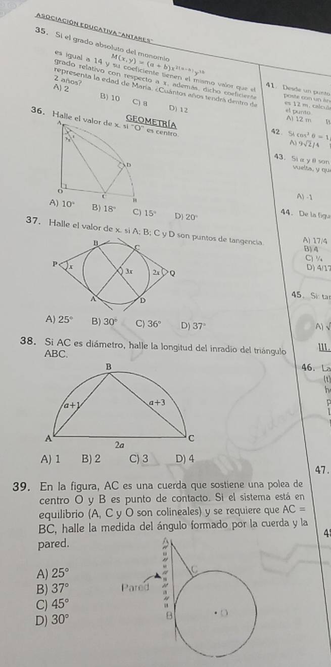 Asociación Educativa "Antares'
35. Si el grado absoluto del monomic M(x,y)=(a+b)x^(2(a-b))y^(3b)
es igual a 14 y su coeficiente tienen el mísmo valor que el 41. Desde un punto
2 años?
grado relativo con respecto a x, además, dicho coeficiente poste con un án
representa la edad de María, «Cuántos años tendrá dentro de es 12 m. calcula
A) 2 C) 8
B) 10 D) 12
el punto
A) 12 m B
36. Halle el valorGEOMETRÍA cos^2θ =1
es ceniro
42. Si
A) 9sqrt(2)/4
43.Si α y 0 son
vuelta, y qu
A) -1
44. De la figu
B) 18° C) 15° D 20°
37. Halle el valor de x. si A; B; C y D son puntos de tangencia A) 17/4
B) 4
C) ¼
D) 4/17
45、 Si ta
A) 25° B) 30° C 36° D) 37°
A)、
38. Si AC es diámetro, halle la longitud del inradio del triángulo l1I.
ABC.
46. La
(t)
h
A) 1 B) 2 C) 3 D) 4
47 .
39. En la figura, AC es una cuerda que sostiene una polea de
centro O y B es punto de contacto. Si el sistema está en
equilibrio (A, C y O son colineales) y se requiere que AC=
BC, halle la medida del ángulo formado por la cuerda y la
4
pared.
A) 25°
B) 37°
C) 45°
D) 30°