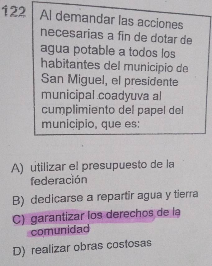 122 Al demandar las acciones
necesarias a fin de dotar de
agua potable a todos los
habitantes del municipio de
San Miguel, el presidente
municipal coadyuva al
cumplimiento del papel del
municipio, que es:
A) utilizar el presupuesto de la
federación
B) dedicarse a repartir agua y tierra
C) garantizar los derechos de la
comunidad
D) realizar obras costosas