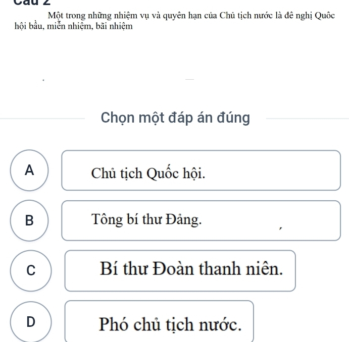 Cau 2
Một trong những nhiệm vụ và quyên hạn của Chủ tịch nước là đê nghị Quốc
hội bầu, miễn nhiệm, bãi nhiệm
Chọn một đáp án đúng
A Chủ tịch Quốc hội.
B Tông bí thư Đảng.
C Bí thư Đoàn thanh niên.
D Phó chủ tịch nước.