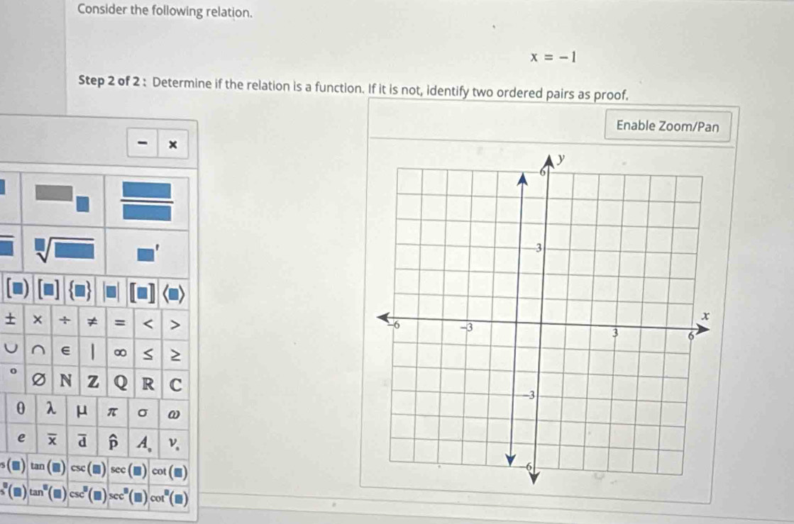 Consider the following relation.
x=-1
Step 2 of 2 : Determine if the relation is a function. If it is not, identify two ordered pairs as proof. 
Enable Zoom/Pan 
x 
sqrt[□](□ ) 
+ × + ≠ = < 
^ e 1 ∞ ≥ 
N z Q R C
0 λ μ π σ ω
e d p A、 v
ta 1 (□ sec cot
tan^8 (■) csc^8 cc^8 cot°