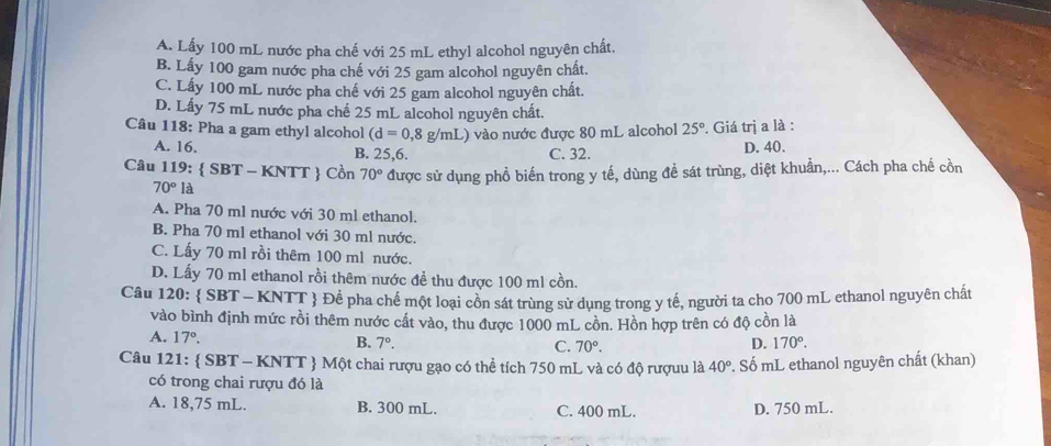 A. Lấy 100 mL nước pha chế với 25 mL ethyl alcohol nguyên chất.
B. Lấy 100 gam nước pha chế với 25 gam alcohol nguyên chất.
C. Lấy 100 mL nước pha chế với 25 gam alcohol nguyên chất.
D. Lấy 75 mL nước pha chế 25 mL alcohol nguyên chất.
Câu 118: Pha a gam ethyl alcohol (d=0,8g/mL) vào nước được 80 mL alcohol 25°. Giá trị a là :
A. 16. D. 40.
B. 25,6. C. 32.
Câu 1 19: :  SBT - KNTT  Cồn 70° được sử dụng phồ biến trong y tế, dùng để sát trùng, diệt khuẩn,... Cách pha chế cồn
70°la
A. Pha 70 ml nước với 30 ml ethanol.
B. Pha 70 ml ethanol với 30 ml nước.
C. Lấy 70 ml rồi thêm 100 ml nước.
D. Lấy 70 ml ethanol rồi thêm nước đề thu được 100 ml cồn.
Câu 120:  SBT - KNTT  Để pha chế một loại côn sát trùng sử dụng trong y tế, người ta cho 700 mL ethanol nguyên chất
vào bình định mức rồi thêm nước cất vào, thu được 1000 mL cồn. Hồn hợp trên có độ cồn là
A. 17°.
B. 7°. C. 70°.
D. 170°. 
Câu 121:  SBT - KNTT  Một chai rượu gạo có thể tích 750 mL và có độ rượuu là 40°. Số mL ethanol nguyên chất (khan)
có trong chai rượu đó là
A. 18,75 mL. B. 300 mL. C. 400 mL. D. 750 mL.