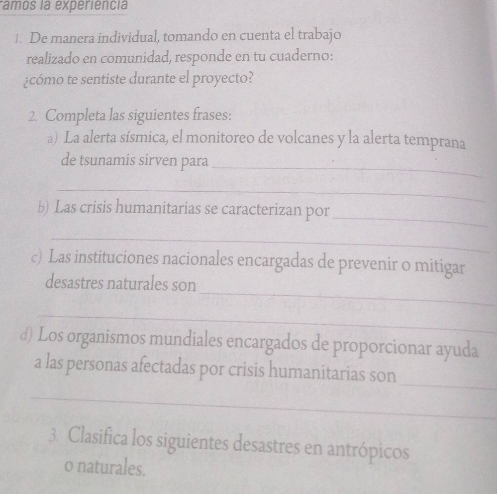 ramos la experiência 
1. De manera individual, tomando en cuenta el trabajo 
realizado en comunidad, responde en tu cuaderno: 
¿cómo te sentiste durante el proyecto? 
2. Completa las siguientes frases: 
a) La alerta sísmica, el monitoreo de volcanes y la alerta temprana 
de tsunamis sirven para_ 
_ 
_ 
b) Las crisis humanitarias se caracterizan por 
_ 
c) Las instituciones nacionales encargadas de prevenir o mitigar 
_ 
desastres naturales son 
_ 
d) Los organismos mundiales encargados de proporcionar ayuda 
_ 
a las personas afectadas por crisis humanitarias son 
_ 
3. Clasifica los siguientes desastres en antrópicos 
o naturales.