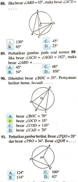 88， Jika besar ∠ ABD=65° , maka besar ∠ ACD=
A. 130° C. 45°
B. 65° D. 25°
89. Perhatikan gambar pada soal nomor 88.
Jika besar ∠ ACD+∠ AOD=162° , maka
besar ∠ ABD=... _
A. 45° C. 60°
B. 54° D. 108°
90. Diketahui besar ∠ BDC=35°. Pernyataan
berikut benar, kecuali . . . .
A. besar ∠ BOC=70°
B. besar ∠ OCD=35°
C. besar ∠ COD=110°
D. besar ∠ CAD=70°
91. Perhatikan gambar berikut. Besar ∠ PQO=28°
dan besar ∠ PRO=34°. Besar ∠ QOR=... _
A. 124° C. 100°
B. 114° D. 62°