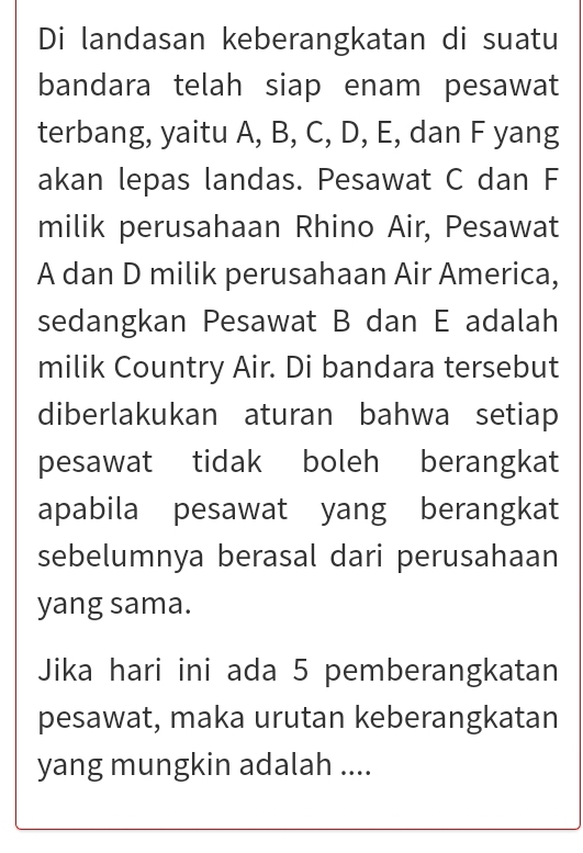 Di landasan keberangkatan di suatu 
bandara telah siap enam pesawat 
terbang, yaitu A, B, C, D, E, dan F yang 
akan lepas landas. Pesawat C dan F
milik perusahaan Rhino Air, Pesawat
A dan D milik perusahaan Air America, 
sedangkan Pesawat B dan E adalah 
milik Country Air. Di bandara tersebut 
diberlakukan aturan bahwa setiap 
pesawat tidak boleh berangkat 
apabila pesawat yang berangkat 
sebelumnya berasal dari perusahaan 
yang sama. 
Jika hari ini ada 5 pemberangkatan 
pesawat, maka urutan keberangkatan 
yang mungkin adalah ....