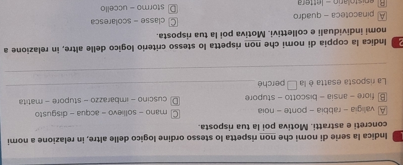 Indica la serie di nomi che non rispetta lo stesso ordine logico delle altre, in relazione a nomi
concreti e astratti. Motiva poi la tua risposta.
A valigia - rabbia - ponte - noia C mano - sollievo - acqua - disgusto
B fiore - ansia - biscotto - stupore D cuscino - imbarazzo - stupore - matita
La risposta esatta è la □ perché_
_
2 Indica la coppia di nomi che non rispetta lo stesso criterio logico delle altre, in relazione a
nomi individuali e collettivi. Motiva poi la tua risposta.
A pinacoteca - quadro Cclasse - scolaresca
Bl enistolario - lettera Dstormo - uccello