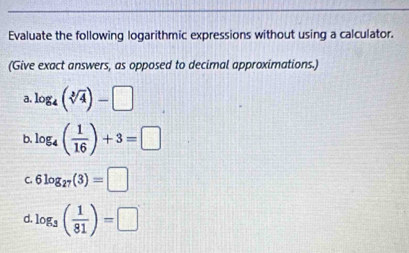 Evaluate the following logarithmic expressions without using a calculator. 
(Give exact answers, as opposed to decimal approximations.) 
a. log _4(sqrt[3](4))-□
b. log _4( 1/16 )+3=□
C. 6log _27(3)=□
d. log _3( 1/81 )=□