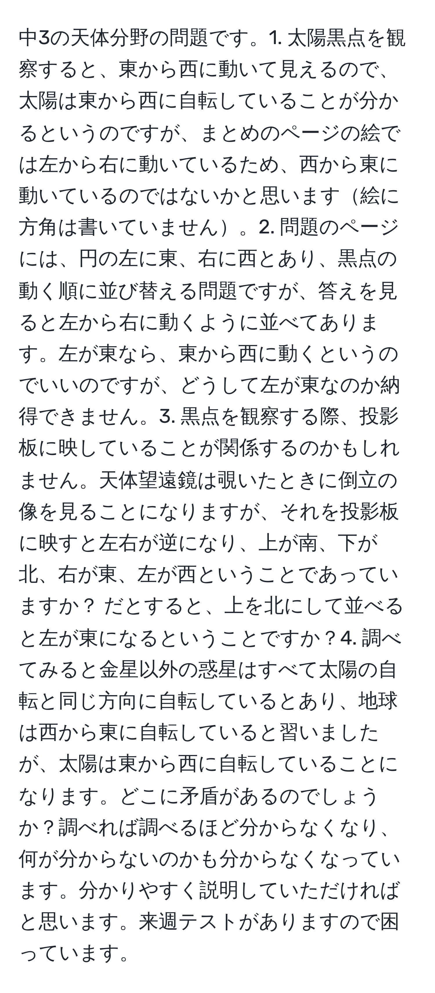 中3の天体分野の問題です。1. 太陽黒点を観察すると、東から西に動いて見えるので、太陽は東から西に自転していることが分かるというのですが、まとめのページの絵では左から右に動いているため、西から東に動いているのではないかと思います絵に方角は書いていません。2. 問題のページには、円の左に東、右に西とあり、黒点の動く順に並び替える問題ですが、答えを見ると左から右に動くように並べてあります。左が東なら、東から西に動くというのでいいのですが、どうして左が東なのか納得できません。3. 黒点を観察する際、投影板に映していることが関係するのかもしれません。天体望遠鏡は覗いたときに倒立の像を見ることになりますが、それを投影板に映すと左右が逆になり、上が南、下が北、右が東、左が西ということであっていますか？ だとすると、上を北にして並べると左が東になるということですか？4. 調べてみると金星以外の惑星はすべて太陽の自転と同じ方向に自転しているとあり、地球は西から東に自転していると習いましたが、太陽は東から西に自転していることになります。どこに矛盾があるのでしょうか？調べれば調べるほど分からなくなり、何が分からないのかも分からなくなっています。分かりやすく説明していただければと思います。来週テストがありますので困っています。