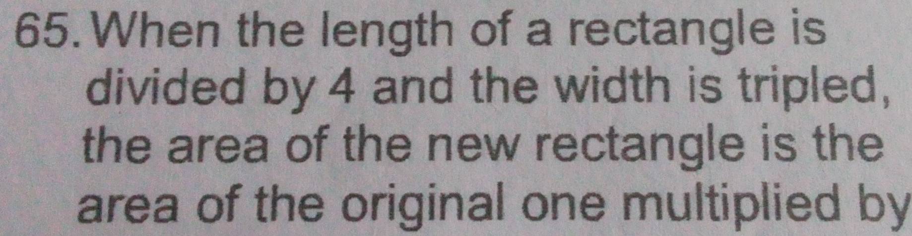 When the length of a rectangle is 
divided by 4 and the width is tripled, 
the area of the new rectangle is the 
area of the original one multiplied by