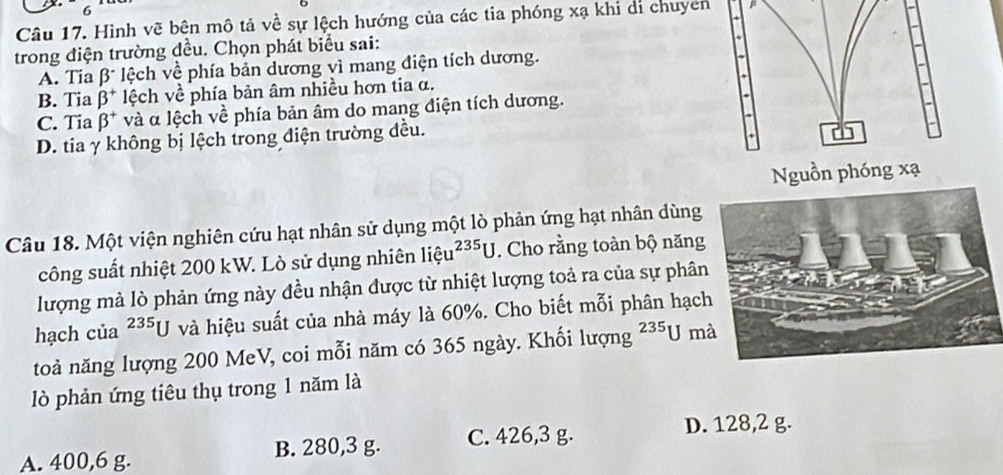 Hình vẽ bên mô tả về sự lệch hướng của các tia phóng xạ khỉ di chuyên
trong điện trường đều. Chọn phát biểu sai:
A. Tia beta^- * lệch về phía bản dương vì mang điện tích dương.
B. Tia beta^+ lệch về phía bản âm nhiều hơn tia α.
C. Tia beta^+ * và α lệch về phía bản âm do mang điện tích dương.
D. tia γ không bị lệch trong điện trường đều.
C
1 
Nguồn phóng xạ
Câu 18. Một viện nghiên cứu hạt nhân sử dụng một lò phản ứng hạt nhân dùng
công suất nhiệt 200 kW. Lò sử dụng nhiên liệ u^(235)U. Cho rằng toàn bộ năng
lượng mà lò phản ứng này đều nhận được từ nhiệt lượng toả ra của sự phân
hạch của^(235)U và hiệu suất của nhà máy là 60%. Cho biết mỗi phân hạc
toả năng lượng 200 MeV, coi mỗi năm có 365 ngày. Khối lượng^(235)U m
lò phản ứng tiêu thụ trong 1 năm là
A. 400,6 g. B. 280, 3 g. C. 426, 3 g.
D. 128,2 g.