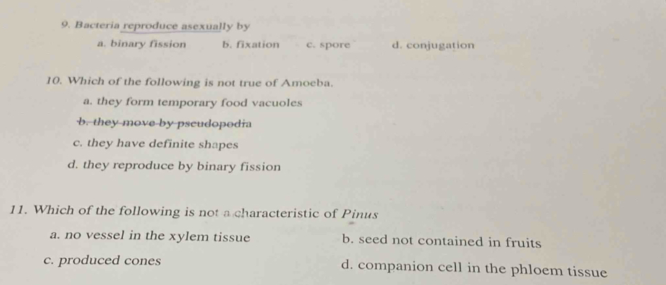 Bacteria reproduce asexually by
a. binary fission b. fixation c. spore d. conjugation
10. Which of the following is not true of Amoeba.
a. they form temporary food vacuoles
b. they move by pscudopodia
c. they have definite shapes
d. they reproduce by binary fission
11. Which of the following is not a characteristic of Pinus
a. no vessel in the xylem tissue b. seed not contained in fruits
c. produced cones d. companion cell in the phloem tissue