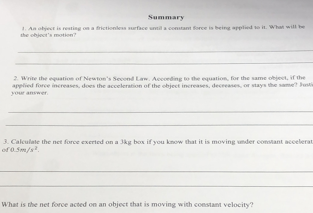 Summary 
1. An object is resting on a frictionless surface until a constant force is being applied to it. What will be 
the object’s motion? 
_ 
_ 
2. Write the equation of Newton’s Second Law. According to the equation, for the same object, if the 
applied force increases, does the acceleration of the object increases, decreases, or stays the same? Justi 
your answer. 
_ 
_ 
3. Calculate the net force exerted on a 3kg box if you know that it is moving under constant accelerat 
of 0.5m/s^2. 
_ 
_ 
What is the net force acted on an object that is moving with constant velocity?