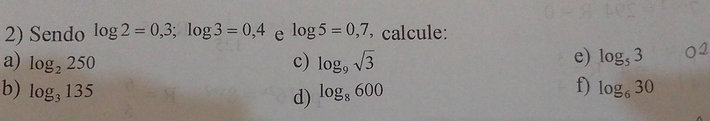 Sendo log 2=0,3; log 3=0,4 e log 5=0,7 , calcule: 
a) log _2250 c) log _9sqrt(3)
e) log _53
f) 
b) log _3135 log _8600 log _630
d)