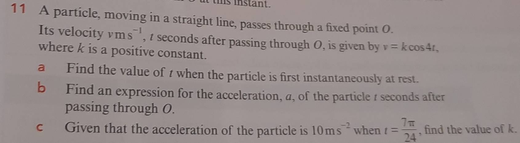 hs instant. 
11 A particle, moving in a straight line, passes through a fixed point O. 
Its velocity vms^(-1) , t seconds after passing through O, is given by v=kcos 4t, 
where k is a positive constant. 
a Find the value of t when the particle is first instantaneously at rest. 
b Find an expression for the acceleration, a, of the particle / seconds after 
passing through O. 
c Given that the acceleration of the particle is 10ms^(-2) when t= 7π /24  , find the value of k.