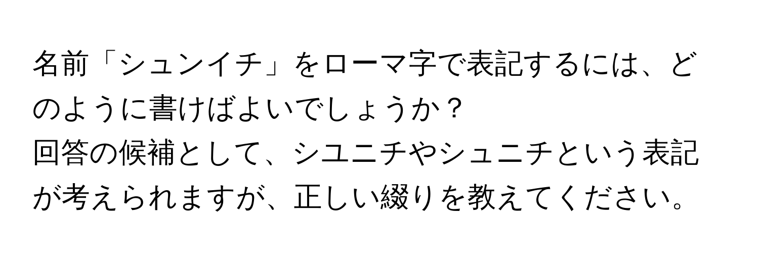 名前「シュンイチ」をローマ字で表記するには、どのように書けばよいでしょうか？  
回答の候補として、シユニチやシュニチという表記が考えられますが、正しい綴りを教えてください。