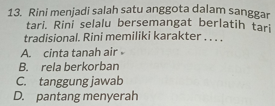 Rini menjadi salah satu anggota dalam sanggar
tari. Rini selalu bersemangat berlatih tari
tradisional. Rini memiliki karakter . . . .
A. cinta tanah air
B. rela berkorban
C. tanggung jawab
D. pantang menyerah