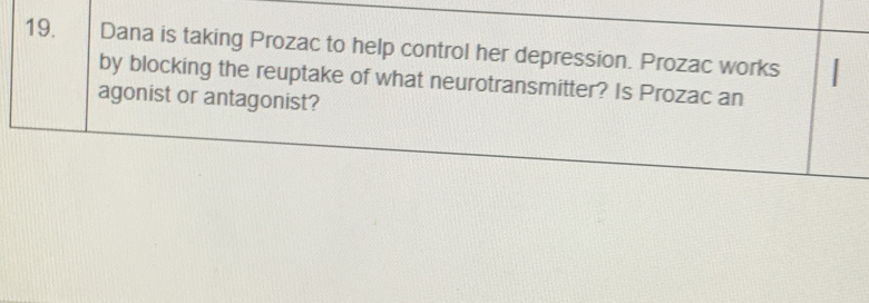 Dana is taking Prozac to help control her depression. Prozac works I 
by blocking the reuptake of what neurotransmitter? Is Prozac an 
agonist or antagonist?