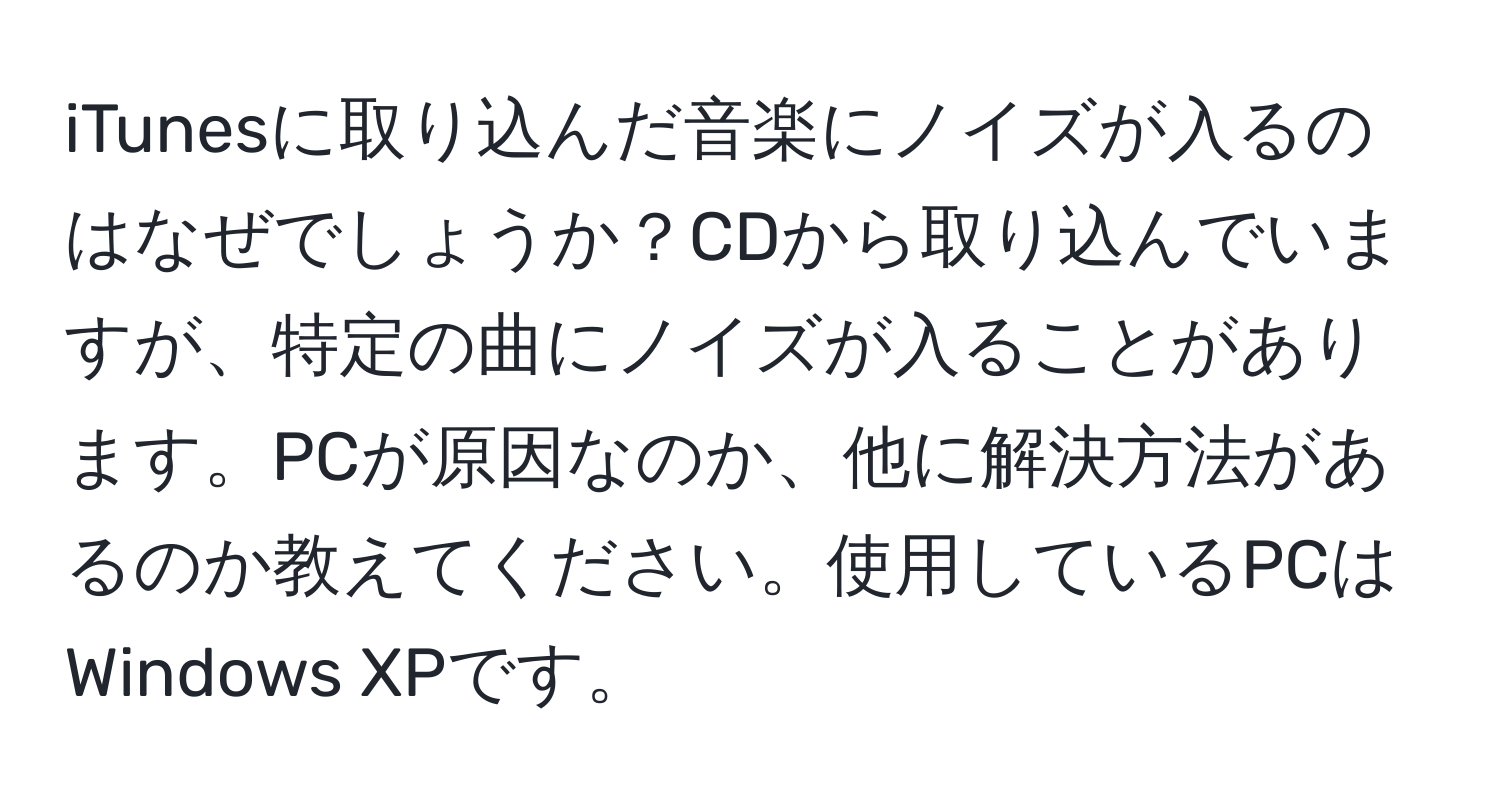 iTunesに取り込んだ音楽にノイズが入るのはなぜでしょうか？CDから取り込んでいますが、特定の曲にノイズが入ることがあります。PCが原因なのか、他に解決方法があるのか教えてください。使用しているPCはWindows XPです。