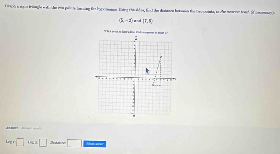 Graph a right triangle with the two points forming the hypotenuse. Using the sides, find the distance between the two points, to the neorest tenth (if necessary).
(5,-2) and (7,6)
Answer Atnmpt 1 ost of 2. 
Leg 1: □ Leg2:□ Distance: □ Sabmit Anower