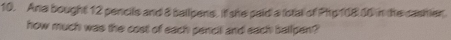 Ana bought 12 pencils and 8 ballpens. it she paid a (otal of Php108 10 in the cashier 
how much was the cost of each pencit and each ballpen?