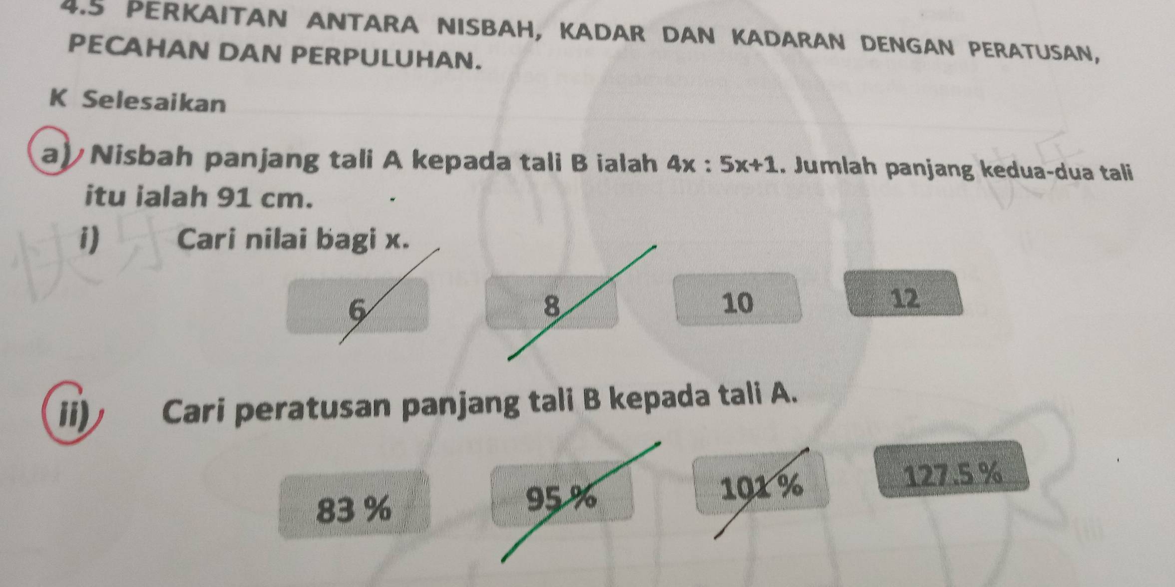 4.5 PERKAITAN ANTARA NISBAH, KADAR DAN KADARAN DENGAN PERATUSAN,
PECAHAN DAN PERPULUHAN.
K Selesaikan
a) Nisbah panjang tali A kepada tali B ialah 4x:5x+1. Jumlah panjang kedua-dua tali
itu ialah 91 cm.
i) Cari nilai bagi x.
6
8
10
12
ii) Cari peratusan panjang tali B kepada tali A.
83 %
95 % 101 %
127.5 %