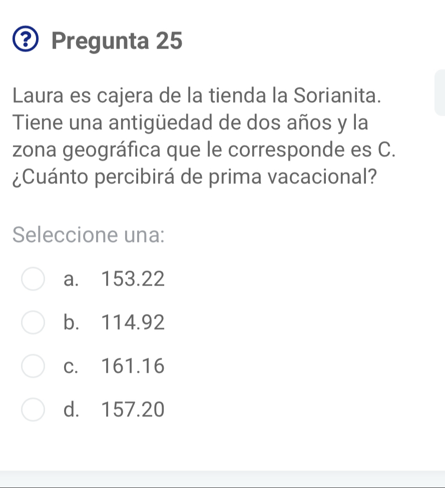 Pregunta 25
Laura es cajera de la tienda la Sorianita.
Tiene una antigüedad de dos años y la
zona geográfica que le corresponde es C.
¿Cuánto percibirá de prima vacacional?
Seleccione una:
a. 153.22
b. 114.92
c. 161.16
d. 157.20