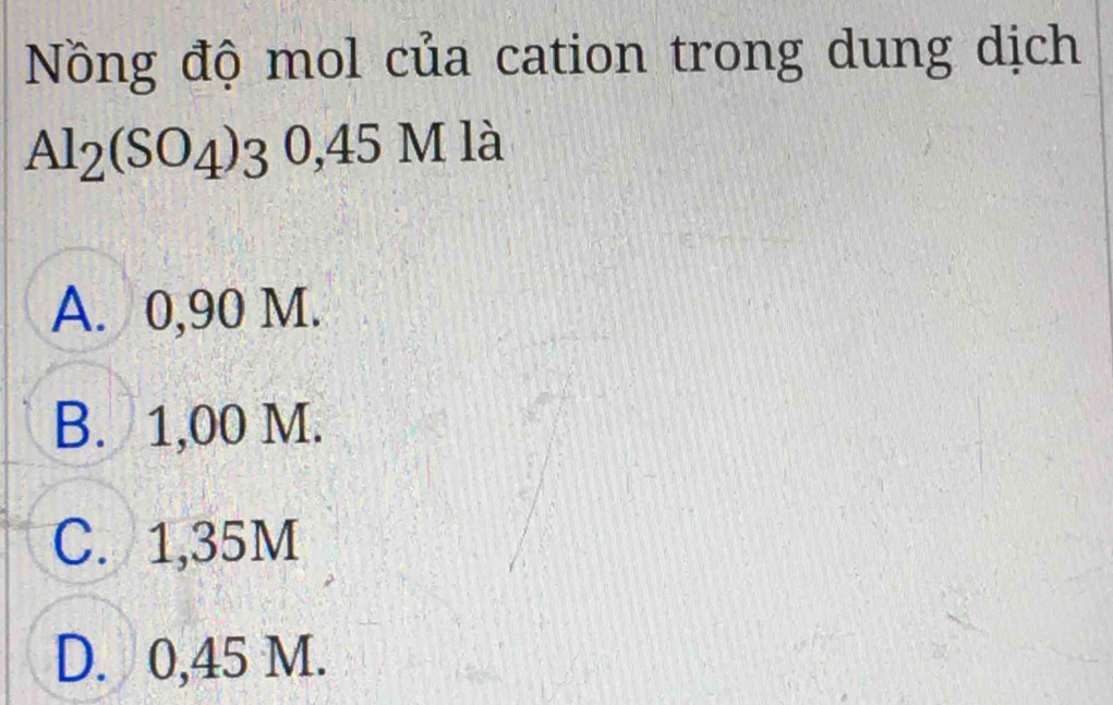 Nồng độ mol của cation trong dung dịch
Al_2(SO_4)30, 45Mla
A. 0,90 M.
B. 1,00 M.
C. 1,35M
D. 0,45 M.