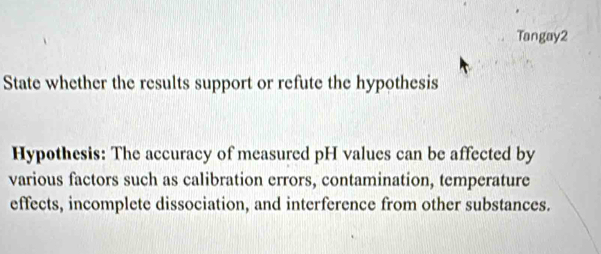 Tangay2 
State whether the results support or refute the hypothesis 
Hypothesis: The accuracy of measured pH values can be affected by 
various factors such as calibration errors, contamination, temperature 
effects, incomplete dissociation, and interference from other substances.