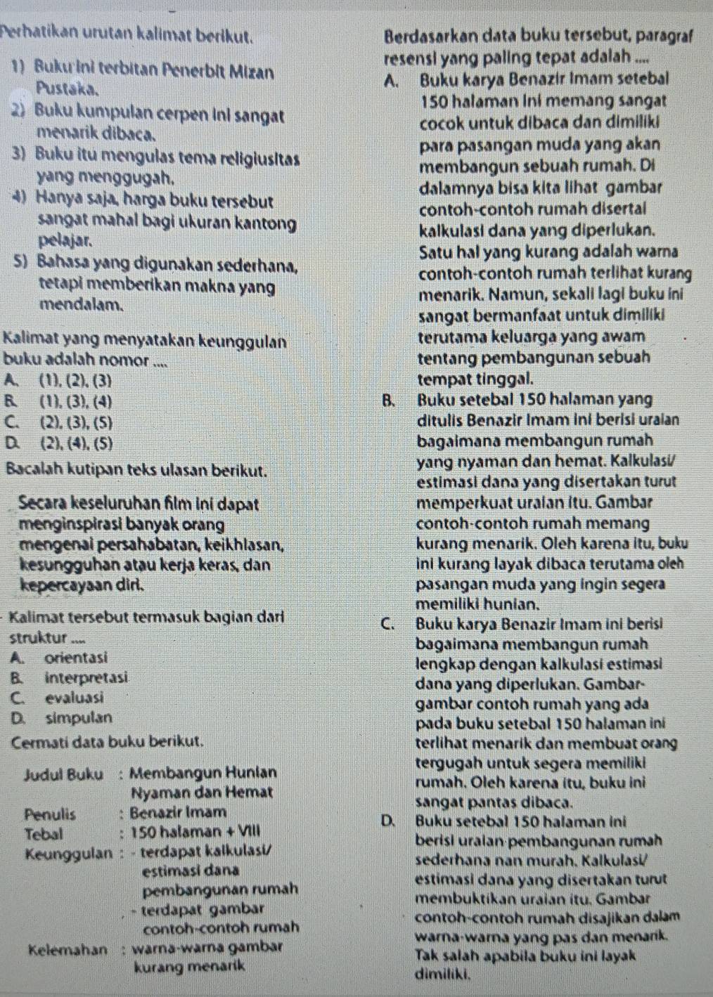 Perhatikan urutan kalimat berikut. Berdasarkan data buku tersebut, paragraf
1) Buku ini terbitan Penerbit Mizan resensi yang paling tepat adalah ....
Pustaka. A. Buku karya Benazir Imam setebal
150 halaman Ini memang sangat
2) Buku kumpulan cerpen ini sangat
menarik dibaca. cocok untuk dibaca dan dimiliki
3) Buku itu mengulas tema religiusitas para pasangan muda yang akan
yang menggugah. membangun sebuah rumah. Di
4) Hanya saja, harga buku tersebut
dalamnya bisa kita lihat gambar
contoh-contoh rumah disertal
sangat mahal bagi ukuran kanton
pelajar.
kalkulasi dana yang diperlukan.
Satu hal yang kurang adalah warna
5) Bahasa yang digunakan sederhana,
contoh-contoh rumah terlihat kurang
tetapi memberikan makna yang
menarik. Namun, sekali lagi buku ini
mendalam.
sangat bermanfaat untuk dimiliki
Kalimat yang menyatakan keunggulan terutama keluarga yang awam
buku adalah nomor .... tentang pembangunan sebuah
A、 (1) (2),(3) tempat tinggal.
B、 (1),(3),(4) B. Buku setebal 150 halaman yang
C. (2),(3),(5) ditulis Benazir Imam ini berisi uraian
D (2),(4),(5) bagaimana membangun rumah
Bacalah kutipan teks ulasan berikut. yang nyaman dan hemat. Kalkulasi/
estimasi dana yang disertakan turut
Secara keseluruhan film ini dapat memperkuat uraian Itu. Gambar
menginspirasi banyak orang contoh-contoh rumah memang
mengenai persahabatan, keikhlasan, kurang menarik. Oleh karena itu, buku
kesungguhan atau kerja keras, dan ini kurang layak dibaca terutama olch
kepercayaan dirl. pasangan muda yang ingin segera
memiliki hunian.
Kalimat tersebut termasuk bagian darli
C. Buku karya Benazir Imam ini berisi
struktur .... bagaimana membangun rumah
A. orientasi
lengkap dengan kalkulasi estimasi
B. interpretasi
dana yang diperlukan. Gambar-
C. evaluasi
gambar contoh rumah yang ada
D. simpulan
pada buku setebal 150 halaman iní
Cermati data buku berikut. terlihat menarik dan membuat orang
tergugah untuk segera memiliki
Judul Buku : Membangun Hunlan
rumah. Oleh karena itu, buku ini
Nyaman dan Hemat
sangat pantas dibaca.
Penulis : Benazir Imam D. Buku setebal 150 halaman ini
Tebal : 150 halaman + VIII
berisi uraian·pembangunan rumäh
Keunggulan : - terdapat kalkulasi/ sederhana nan murah. Kalkulasi/
estimasi dana
pembangunan rumah
estimasi dana yang disertakan turut
membuktíkan uraian ítu. Gambar
- terdapat gambar
contoh-contoh rumah disajikan dalam
contoh-contoh rumah
warna-warna yang pas dan menarik.
Kelemahan: warna-warna gambar Tak salah apabila buku ini layak
kurang menarik dimiliki.