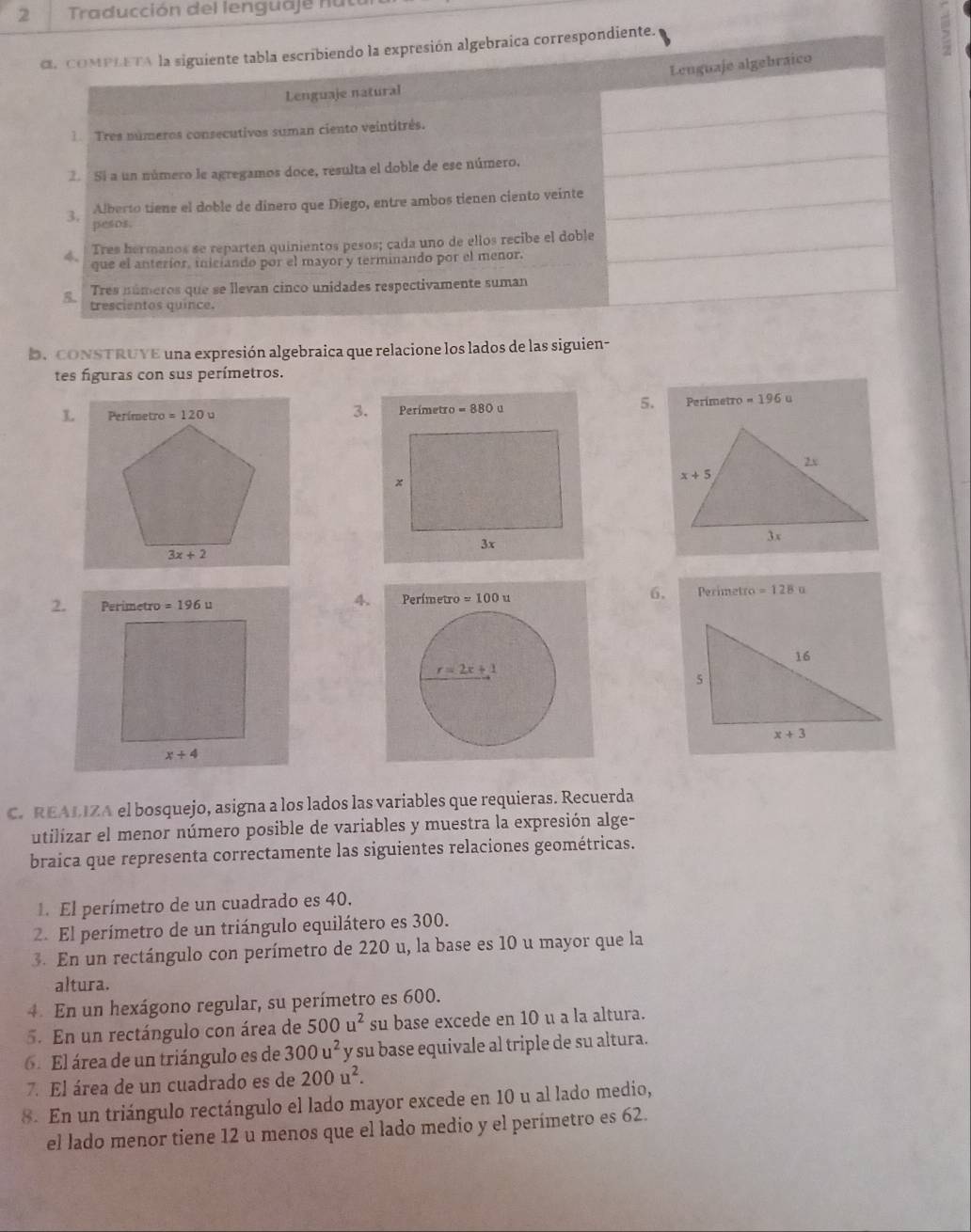 Traducción del lenguaje nu ta
α, COMPLETA la siguiente tabla escribiendo la expresión algebraica correspondiente.
Lenguaje algebraico
Lenguaje natural
1  Tres números consecutivos suman ciento veintitrés.
2. S a un número le agregamos doce, resulta el doble de ese número.
3 Alberto tiene el doble de dinero que Diego, entre ambos tienen ciento veinte
pesos.
4 Tres hermanos se reparten quinientos pesos; cada uno de ellos recibe el doble
que el anterior, iniciando por el mayor y terminando por el menor.
Tres números que se llevan cinco unidades respectivamente suman
R trescientos quince.
D. CONSTRUYE una expresión algebraica que relacione los lados de las siguien-
tes figuras con sus perímetros.
5.
L
3. Perimetro =196 u
2. Perimetro =196u Perímetro =100x 6. Perimetro =128u
4.
C. REALIZA el bosquejo, asigna a los lados las variables que requieras. Recuerda
utilizar el menor número posible de variables y muestra la expresión alge-
braica que representa correctamente las siguientes relaciones geométricas.
1. El perímetro de un cuadrado es 40.
2. El perímetro de un triángulo equilátero es 300.
3. En un rectángulo con perímetro de 220 u, la base es 10 u mayor que la
altura.
4 En un hexágono regular, su perímetro es 600.
5. En un rectángulo con área de 500u^2 su base excede en 10 u a la altura.
6. El área de un triángulo es de 300u^2 y su base equivale al triple de su altura.
7. El área de un cuadrado es de 200u^2.
8. En un triángulo rectángulo el lado mayor excede en 10 u al lado medio,
el lado menor tiene 12 u menos que el lado medio y el perímetro es 62.