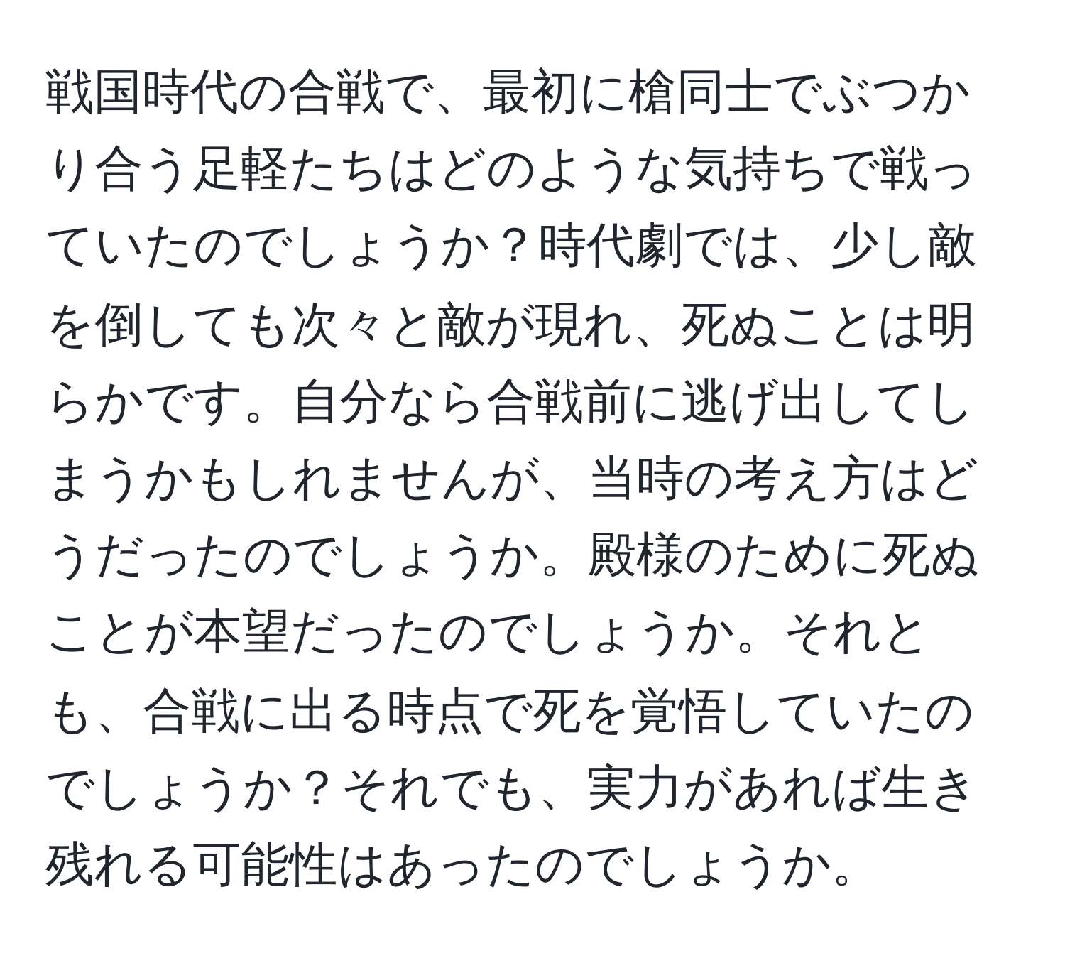 戦国時代の合戦で、最初に槍同士でぶつかり合う足軽たちはどのような気持ちで戦っていたのでしょうか？時代劇では、少し敵を倒しても次々と敵が現れ、死ぬことは明らかです。自分なら合戦前に逃げ出してしまうかもしれませんが、当時の考え方はどうだったのでしょうか。殿様のために死ぬことが本望だったのでしょうか。それとも、合戦に出る時点で死を覚悟していたのでしょうか？それでも、実力があれば生き残れる可能性はあったのでしょうか。