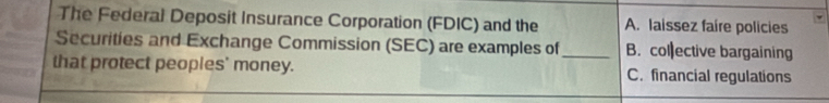 The Federal Deposit Insurance Corporation (FDIC) and the A. laissez faire policies
Securities and Exchange Commission (SEC) are examples of_ B. col ective bargaining
that protect peoples' money. C. financial regulations