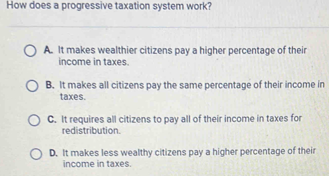 How does a progressive taxation system work?
A. It makes wealthier citizens pay a higher percentage of their
income in taxes.
B. It makes all citizens pay the same percentage of their income in
taxes.
C. It requires all citizens to pay all of their income in taxes for
redistribution.
D. It makes less wealthy citizens pay a higher percentage of their
income in taxes.