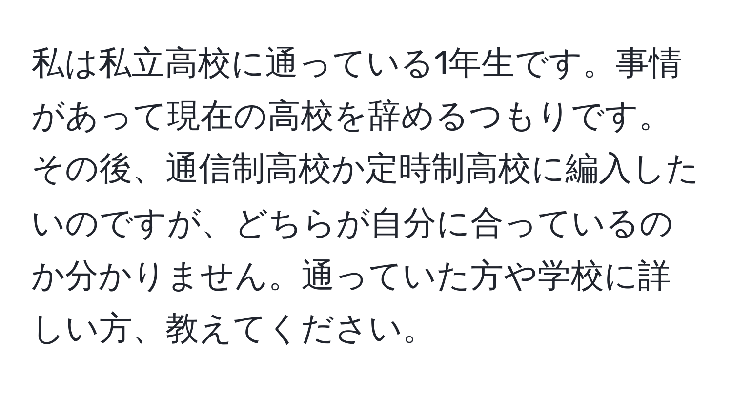 私は私立高校に通っている1年生です。事情があって現在の高校を辞めるつもりです。その後、通信制高校か定時制高校に編入したいのですが、どちらが自分に合っているのか分かりません。通っていた方や学校に詳しい方、教えてください。