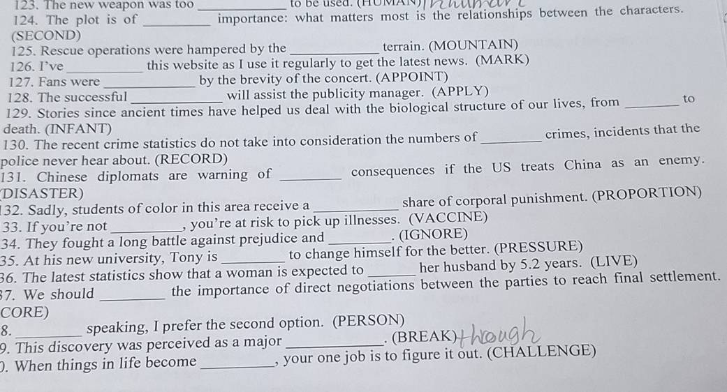 The new weapon was too _to be used. (HOMAN) 
124. The plot is of _importance: what matters most is the relationships between the characters. 
(SECOND) 
125. Rescue operations were hampered by the _terrain. (MOUNTAIN) 
126. I’ve _this website as I use it regularly to get the latest news. (MARK) 
127. Fans were _by the brevity of the concert. (APPOINT) 
128. The successful will assist the publicity manager. (APPLY) 
129. Stories since ancient times have helped us deal with the biological structure of our lives, from _to 
death. (INFANT) 
130. The recent crime statistics do not take into consideration the numbers of_ crimes, incidents that the 
police never hear about. (RECORD) 
131. Chinese diplomats are warning of _consequences if the US treats China as an enemy. 
DISASTER) 
32. Sadly, students of color in this area receive a _share of corporal punishment. (PROPORTION) 
33. If you’re not _, you’re at risk to pick up illnesses. (VACCINE) 
34. They fought a long battle against prejudice and _. (IGNORE) 
35. At his new university, Tony is to change himself for the better. (PRESSURE) 
36. The latest statistics show that a woman is expected to her husband by 5.2 years. (LIVE) 
7. We should _the importance of direct negotiations between the parties to reach final settlement. 
CORE) 
8. speaking, I prefer the second option. (PERSON) 
9. This discovery was perceived as a major _. (BREAK) 
). When things in life become _, your one job is to figure it out. (CHALLENGE)