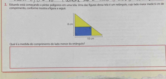 Eduardo está começando a pintar polígonos em uma tela. Uma das figuras dessa tela é um retângulo, cujo lado maior mede 6 cm de 
comprimento, conforme mostra a figura a seguir. 
Qual é a medida do comprimento do lado menor do retângulo?