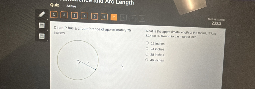 ncrence and Arc Length
Quiz Active
1 2 3 4 5 6 7 8 9 10 TIME REMAINING
23:03
Circle P has a circumference of approximately 75 What is the approximate length of the radius, r? Use
inches. 3.14 for π. Round to the nearest inch.
12 inches
24 inches
38 inches
46 inches