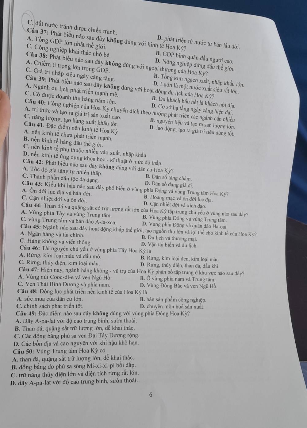 C. đất nước tránh được chiến tranh. D. phát triển từ nước tư bản lâu đời.
Cầu 37: Phát biểu nào sau đây không đúng với kinh tế Hoa Kỳ?
A. Tổng GDP lớn nhất thế giới. B. GDP bình quân đầu người cao.
C. Công nghiệp khai thác nhỏ bé. D. Nông nghiệp đứng đầu thế giới.
Câu 38: Phát biểu nào sau đây không đúng với ngoại thương của Hoa Kỳ?
A. Chiếm tỉ trọng lớn trong GDP. B. Tổng kim ngạch xuất, nhập khẩu lớn.
C. Giá trị nhập siêu ngày càng tăng. D. Luôn là một nước xuất siêu rất lớn.
Câu 39: Phát biểu nào sau đây không đúng với hoạt động du lịch của Hoa Kỳ?
A. Ngành du lịch phát triển mạnh mẽ. B. Du khách hầu hết là khách nội địa.
C. Có được doanh thu hàng năm lớn. D. Cơ sở hạ tầng ngày càng hiện đại.
Câu 40: Công nghiệp của Hoa Kỳ chuyển dịch theo hướng phát triển các ngành cần nhiều
A. tri thức và tạo ra giá trị sản xuất cao. B. nguyên liệu và tạo ra sản lượng lớn.
C. năng lượng, tạo hàng xuất khẩu tốt. D. lao động, tạo ra giá trị tiêu dùng tốt.
Câu 41. Đặc điểm nền kinh tế Hoa Kỳ
A. nền kinh tế chưa phát triển mạnh.
B. nền kinh tế hàng đầu thế giới.
C. nền kinh tế phụ thuộc nhiều vào xuất, nhập khẩu.
D. nền kinh tế ứng dụng khoa học - kĩ thuật ở mức độ thấp.
Câu 42: Phát biểu nào sau đây không đúng với dân cư Hoa Kỳ?
A. Tốc độ gia tăng tự nhiên thấp. B. Dân số tăng chậm.
C. Thành phần dân tộc đa dạng. D. Dân số đang già đi.
Câu 43: Kiểu khí hậu nào sau đây phổ biến ở vùng phía Đông và vùng Trung tâm Hoa Kỳ?
A. Ôn đới lục địa và hàn đới. B. Hoang mạc và ôn đới lục địa.
C. Cận nhiệt đới và ôn đới. D. Cận nhiệt đới và xích đạo.
Câu 44: Than đá và quặng sắt có trữ lượng rất lớn của Hoa Kỳ tập trung chủ yếu ở vùng nào sau đây?
A. Vùng phía Tây và vùng Trung tâm. B. Vùng phía Đông và vùng Trung tâm.
C. vùng Trung tâm và bán đảo A-la-xca. D. Vùng phía Đông và quần đảo Ha-oai.
Câu 45: Ngành nào sau đây hoạt động khắp thế giới, tạo nguồn thu lớn và lợi thế cho kinh tế của Hoa Kỳ?
A. Ngân hàng và tài chính. B. Du lịch và thương mại.
C. Hàng không và viễn thông D. Vận tải biển và du lịch.
Câu 46: Tài nguyên chủ yếu ở vùng phía Tây Hoa Kỳ là
A. Rừng, kim loại màu và dầu mỏ. B. Rừng, kim loại đen, kim loại màu
C. Rừng, thùy điện, kim loại màu.  D. Rừng, thủy điện, than đá, dầu khí
Câu 47: Hiện nay, ngành hàng không - vũ trụ của Hoa Kỳ phân bố tập trung ở khu vực nào sau đây?
A. Vùng núi Cooc-đi-e và ven Ngũ Hồ. B. Ở vùng phía nam và Trung tâm.
C. Ven Thái Bình Dương và phía nam. D. Vùng Đông Bắc và ven Ngũ Hồ.
Câu 48: Động lực phát triển nền kinh tế của Hoa Kỳ là
A. sức mua của dân cư lớn. B. bán sản phẩm công nghiệp.
C. chính sách phát triển tốt. D. chuyên môn hoá sản xuất.
Câu 49: Đặc điểm nào sau đây không đúng với vùng phía Đông Hoa Kỳ?
A. Dãy A-pa-lat với độ cao trung bình, sườn thoải.
B. Than đá, quặng sắt trữ lượng lớn, dễ khai thác.
C. Các đồng bằng phù sa ven Đại Tây Dương rộng.
D. Các bồn địa và cao nguyên với khí hậu khô hạn.
Câu 50: Vùng Trung tâm Hoa Kỳ có
A. than đá, quặng sắt trữ lượng lớn, dễ khai thác.
B. đồng bằng do phù sa sông Mi-xi-xi-pi bồi đấp.
C. trữ năng thủy điện lớn và diện tích rừng rất lớn.
D. dãy A-pa-lat với độ cao trung bình, sườn thoải.
6