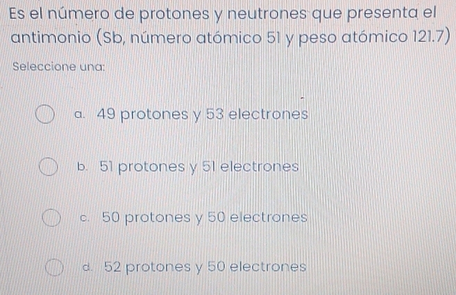 Es el número de protones y neutrones que presenta el
antimonio (Sb, número atómico 51 y peso atómico 121.7)
Seleccione una:
a. 49 protones y 53 electrones
b. 51 protones y 51 electrones
c. 50 protones y 50 electrones
d. 52 protones y 50 electrones