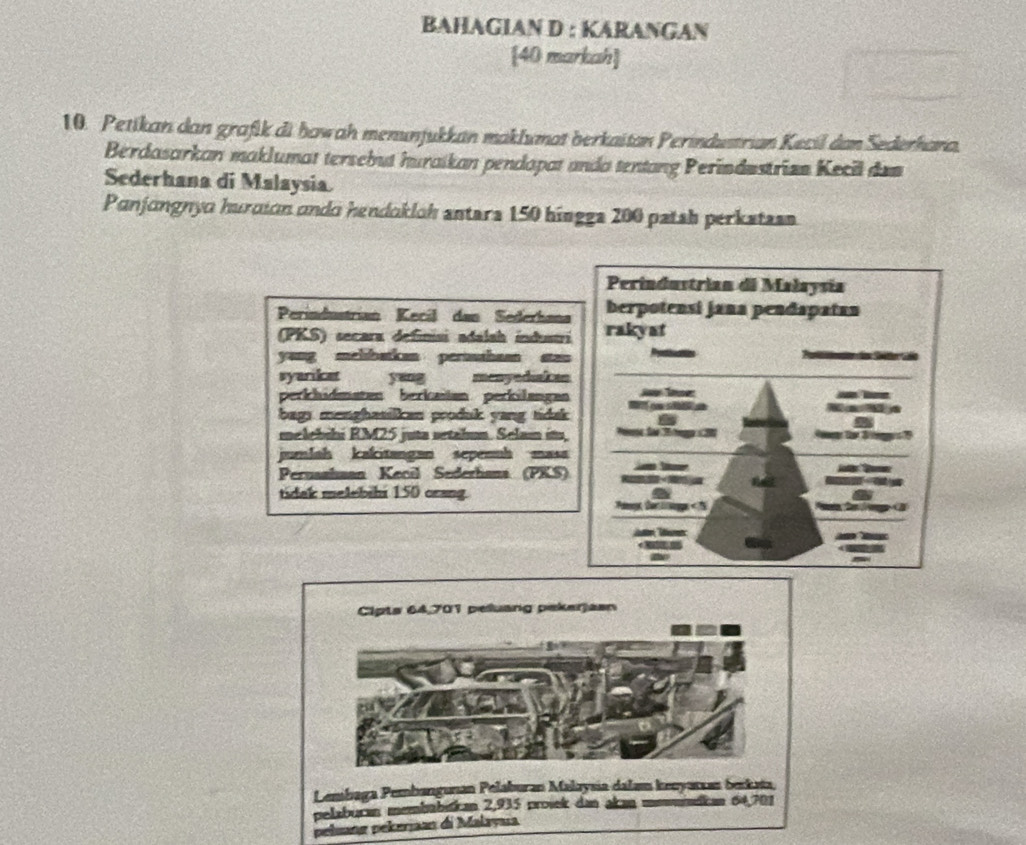 BAHAGIAN D : KARANGAN 
[40 markah] 
10. Petikan dan grafik di howah menunjukkan maklumat berkaitan Perindustrian Kecil dan Sederhana. 
Berdasarkan maklumat tersebut huraikan pendapat anda tentang Perindustrian Kecil dem 
Sederhana di Malaysia. 
Panjangnyo hurción ando hendokloh antars 150 hingga 200 patsh perkstzsn 
Perindustrian di Małaysia 
berpotensi jana pendapatan 
Perindustrían Kecíl dan Sederhana rakyat 
(PKS) secara definisi adalah industri 
yang melibatkan perusshaan stan Proninttion de Sat 
syariket yang menyediakan 
perkhidmatan berkašan perkilangan J Te _ _ 
bags menghasilkan produk yang tidak B ge s 
K a M a 
8 
melebihi RM25 juta setahun. Selam it, Pee Sao T a 20 fe Sg 
jumlah kakitangan sepennh masa 
t 
Peruashaan Kecil Sederhana (PKS) 

tidak melebihi 150 crang. a a 
Pimy for tings 64,701 peluang pekerjasn 
Lembaga Pembangunan Pelaburan Makzysia dalam kecyarzan berkata, 
pelabucan membabstican 2,935 prosek dan akan mmmdican 64,701
peluang pekerjaan di Malayua