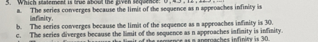 Which statement is true about the given sequence: 0 , 4. 5, 12, 22. 5 ,
a. The series converges because the limit of the sequence as n approaches infinity is
infinity.
b. The series converges because the limit of the sequence as n approaches infinity is 30.
c. The series diverges because the limit of the sequence as n approaches infinity is infinity.
n it of the sequence as n approaches infinity is 30.