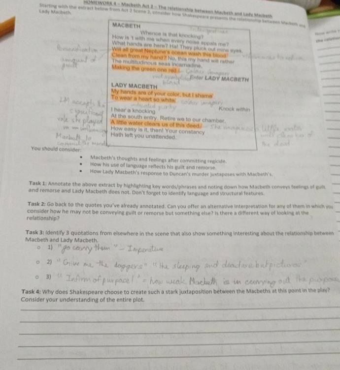 HOMEWORK 4 - Macbeth Act 2 - The relationship between Macbeth and Lasd Micbert 
Lady Macheth. 
Starting with the estract below from Act 2 Scene 2, consider how Shakespeare presents the relationhp between Macke es 
MACBETH 
Whence is that knocking? 
How arme ? 
the celator 
How is 't with me when every noise appals me ? 
What hands are here? Ha! They pluck out mine eyes 
Will all great Neptune's ocean wash this blood 
Clean from my hand? No, this my hand will rather 
The multitudinous seas incamadine. 
Making the green one re 
ACBETH 
LADY MACBETH 
My hands are of your color, but I shame' 
To wear a heart so white' 
Knock within 
I hear a knocking At the south entry. Retire we to our chamber. 
A little water clears us of this deed." 
How easy is it, then! Your constancy 
Hath left you unattended. 
You should consider: 
Macbeth's thoughts and feelings after committing regicide. 
How his use of language reflects his guilt and remorse. 
How Lady Macbeth's response to Duncan's murder juxtaposes with Macbeth's. 
Task 1: Annotate the above extract by highlighting key words/phrases and noting down how Macbeth conveys feelings of guils 
and remorse and Lady Macbeth does not. Don't forget to identify language and structural features. 
Task 2: Go back to the quotes you've already annotated. Can you offer an alternative interpretation for any of them in which you 
consider how he may not be conveying guilt or remorse but something else? Is there a different way of looking at the 
relationship? 
Task 3: Identify 3 quotations from elsewhere in the scene that also show something interesting about the relationship between 
Macbeth and Lady Macbeth. 
1) 
2) 
3) 
Task 4: Why does Shakespeare choose to create such a stark juxtaposition between the Macbeths at this point in the play? 
_ 
Consider your understanding of the entire plot. 
_ 
_ 
_ 
_