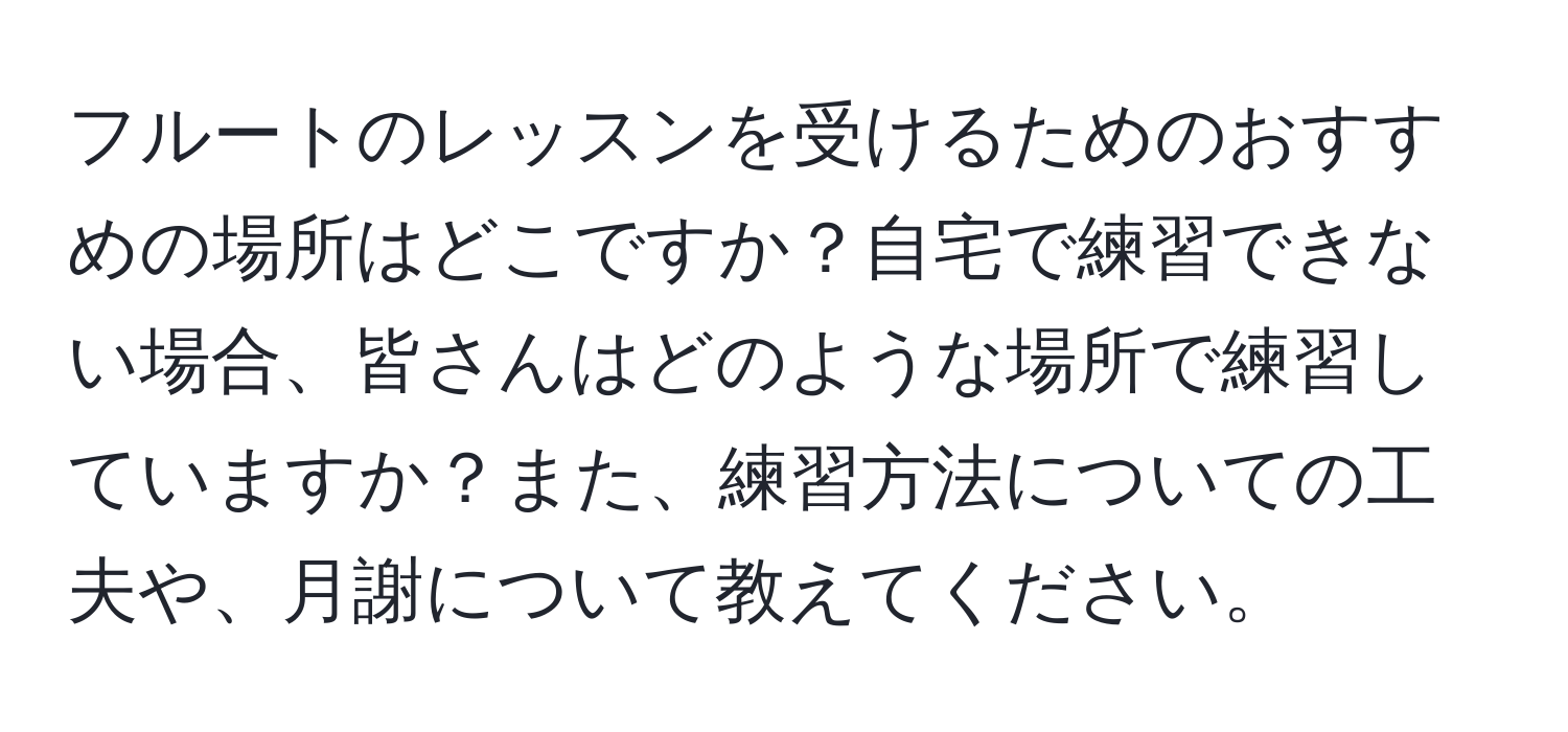 フルートのレッスンを受けるためのおすすめの場所はどこですか？自宅で練習できない場合、皆さんはどのような場所で練習していますか？また、練習方法についての工夫や、月謝について教えてください。